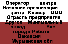 Оператор Call-центра › Название организации ­ Call-центр "Клевер", ООО › Отрасль предприятия ­ Другое › Минимальный оклад ­ 25 000 - Все города Работа » Вакансии   . Мурманская обл.,Полярные Зори г.